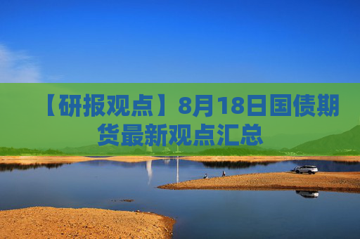 【研报观点】8月18日国债期货最新观点汇总