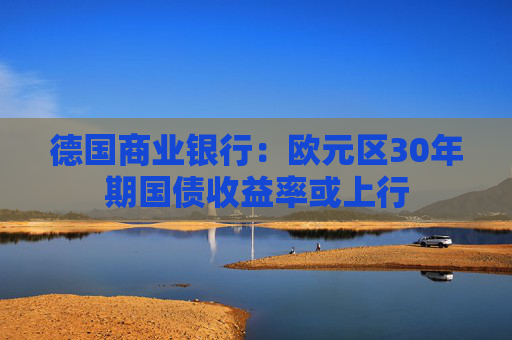 德国商业银行：欧元区30年期国债收益率或上行