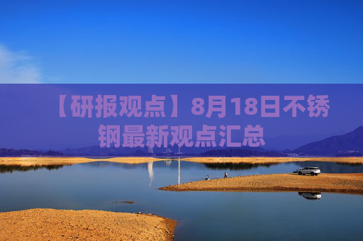 【研报观点】8月18日不锈钢最新观点汇总