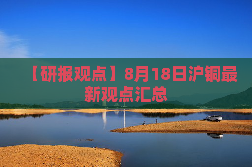 【研报观点】8月18日沪铜最新观点汇总