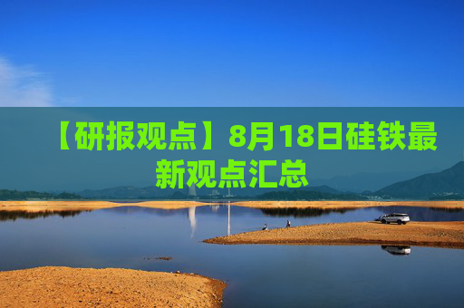 【研报观点】8月18日硅铁最新观点汇总