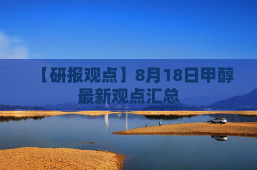 【研报观点】8月18日甲醇最新观点汇总