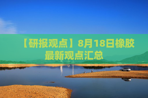【研报观点】8月18日橡胶最新观点汇总