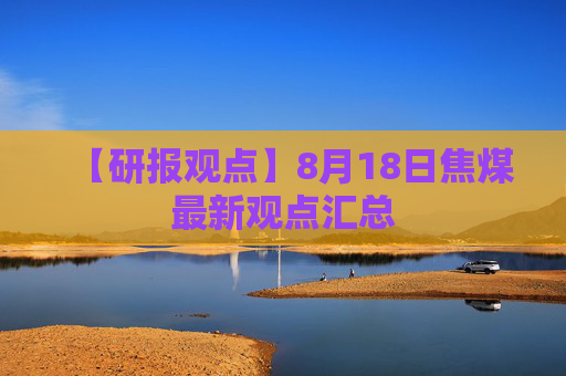 【研报观点】8月18日焦煤最新观点汇总