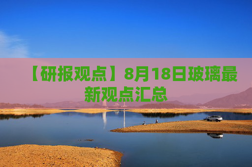 【研报观点】8月18日玻璃最新观点汇总