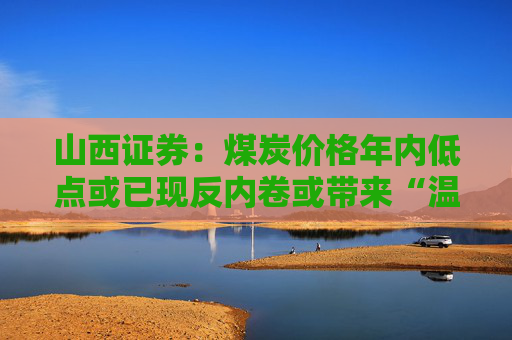 山西证券：煤炭价格年内低点或已现反内卷或带来“温和风暴”