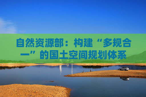 自然资源部：构建“多规合一”的国土空间规划体系