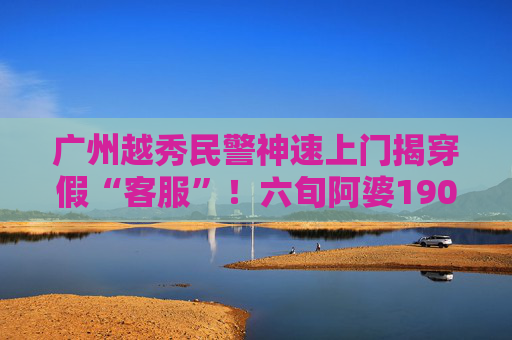 广州越秀民警神速上门揭穿假“客服”！六旬阿婆190万元保住了
