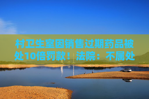 村卫生室因销售过期药品被处10倍罚款！法院：不属处罚过重