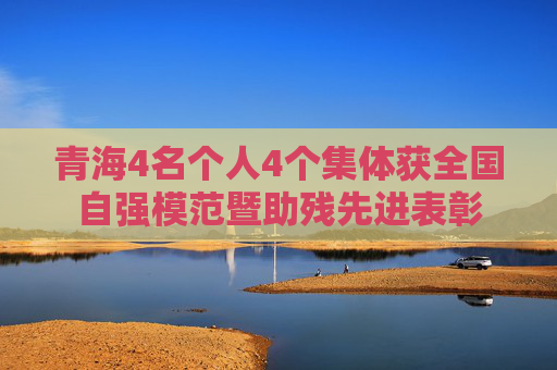 青海4名个人4个集体获全国自强模范暨助残先进表彰