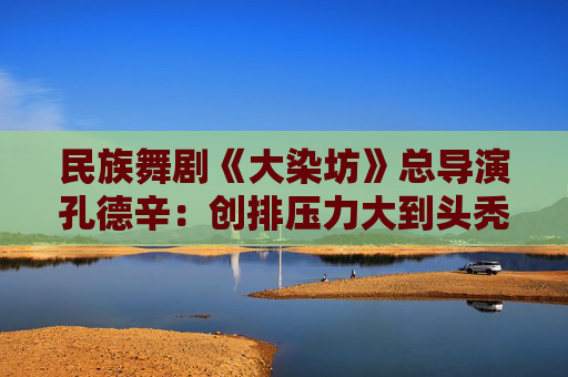民族舞剧《大染坊》总导演孔德辛：创排压力大到头秃 力求呈现浓郁山东特色