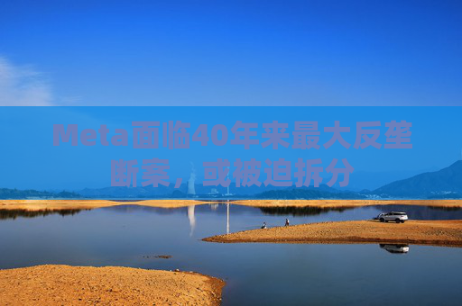 Meta面临40年来最大反垄断案，或被迫拆分