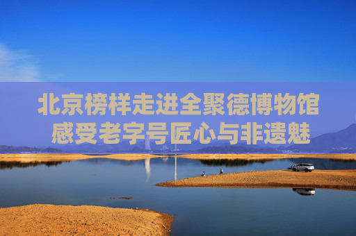 北京榜样走进全聚德博物馆 感受老字号匠心与非遗魅力
