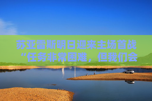 苏亚雷斯明日迎来主场首战 “任务非常困难，但我们会展现出亚泰的竞争力”