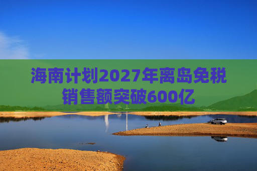 海南计划2027年离岛免税销售额突破600亿