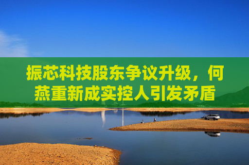 振芯科技股东争议升级，何燕重新成实控人引发矛盾