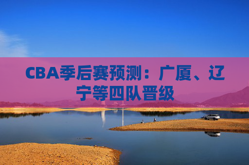 CBA季后赛预测：广厦、辽宁等四队晋级