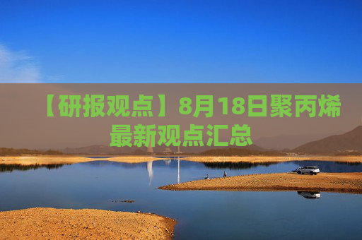 【研报观点】8月18日聚丙烯最新观点汇总