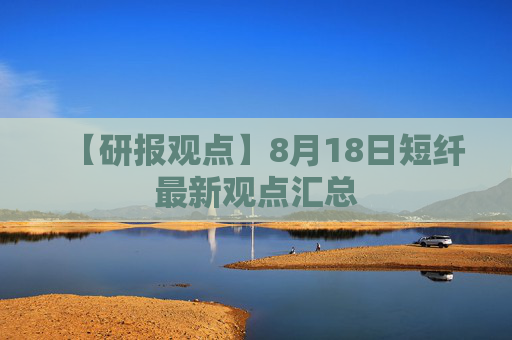 【研报观点】8月18日短纤最新观点汇总