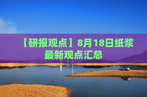 【研报观点】8月18日纸浆最新观点汇总