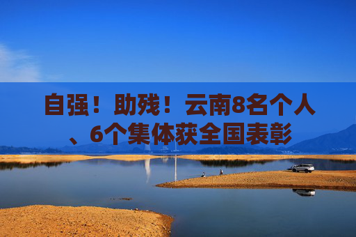 自强！助残！云南8名个人、6个集体获全国表彰