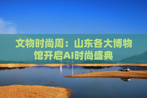 文物时尚周：山东各大博物馆开启AI时尚盛典