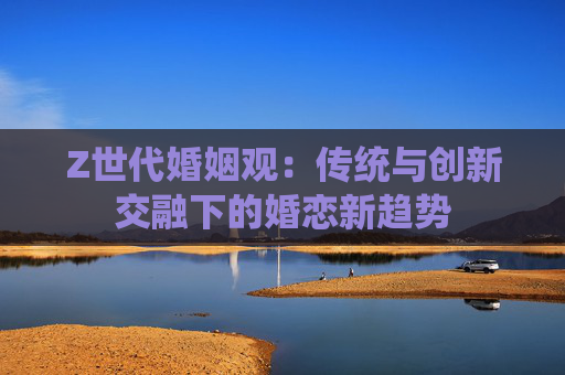 Z世代婚姻观：传统与创新交融下的婚恋新趋势