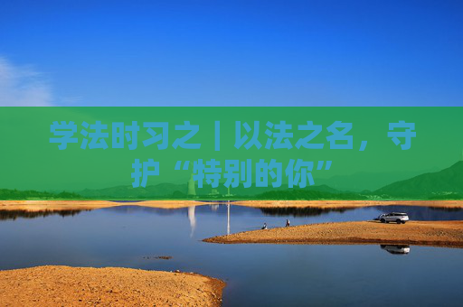 学法时习之｜以法之名，守护“特别的你”