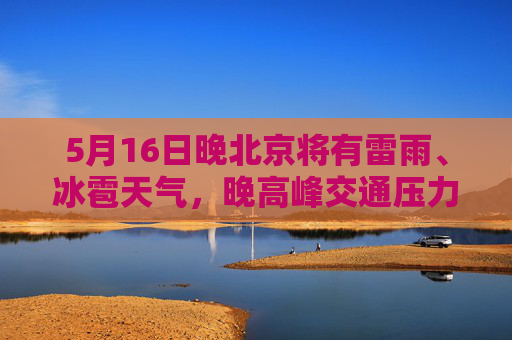 5月16日晚北京将有雷雨、冰雹天气，晚高峰交通压力大