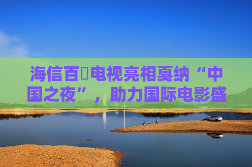 海信百吋电视亮相戛纳“中国之夜”，助力国际电影盛事