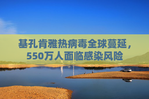 基孔肯雅热病毒全球蔓延，550万人面临感染风险