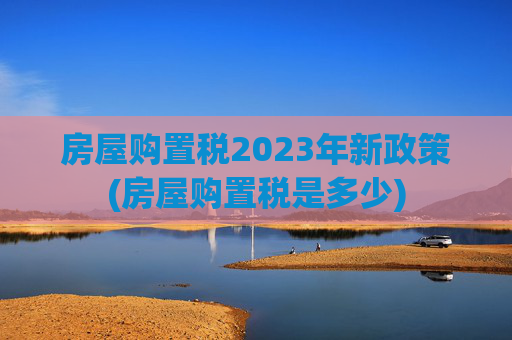房屋购置税2023年新政策(房屋购置税是多少)