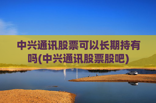 中兴通讯股票可以长期持有吗(中兴通讯股票股吧)