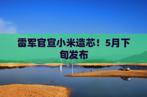 雷军官宣小米造芯！5月下旬发布