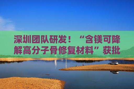 深圳团队研发！“含镁可降解高分子骨修复材料”获批上市