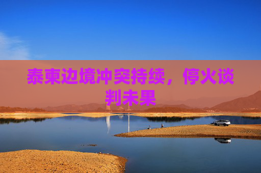 泰柬边境冲突持续，停火谈判未果