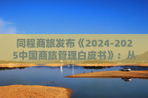 同程商旅发布《2024-2025中国商旅管理白皮书》：从成本中心到战略引擎的进化