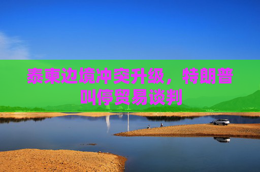 泰柬边境冲突升级，特朗普叫停贸易谈判