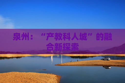 泉州：“产教科人城”的融合新探索