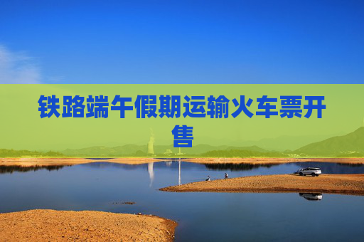 铁路端午假期运输火车票开售