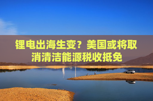 锂电出海生变？美国或将取消清洁能源税收抵免