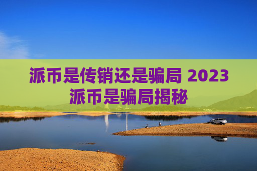 派币是传销还是骗局 2023派币是骗局揭秘