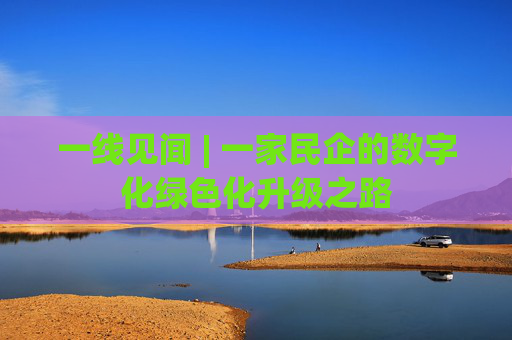 一线见闻 | 一家民企的数字化绿色化升级之路