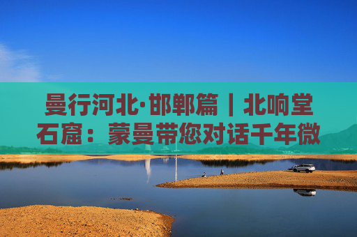 曼行河北·邯郸篇｜北响堂石窟：蒙曼带您对话千年微笑