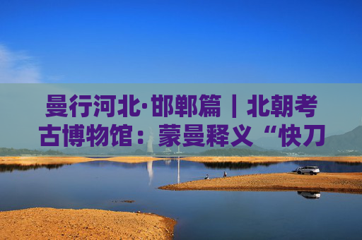 曼行河北·邯郸篇｜北朝考古博物馆：蒙曼释义“快刀斩乱麻”