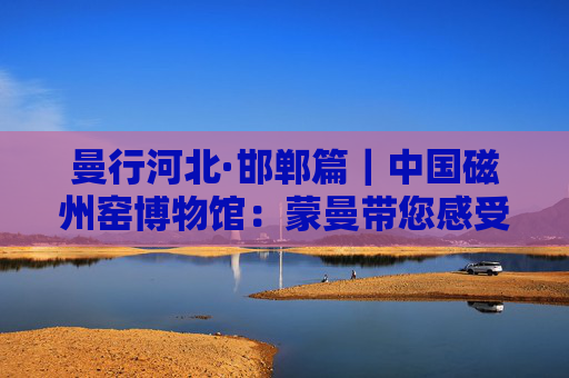 曼行河北·邯郸篇｜中国磁州窑博物馆：蒙曼带您感受黑与白的艺术