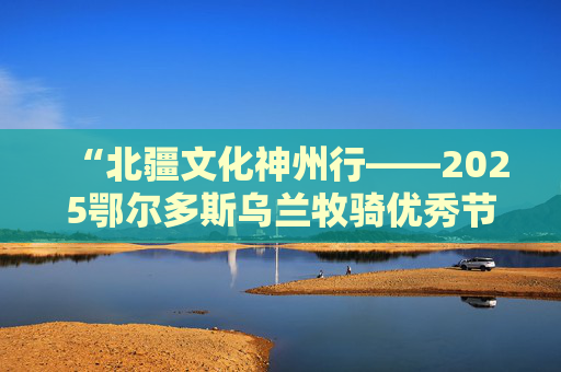 “北疆文化神州行——2025鄂尔多斯乌兰牧骑优秀节目全国巡演”在北京启幕