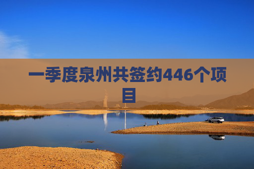 一季度泉州共签约446个项目