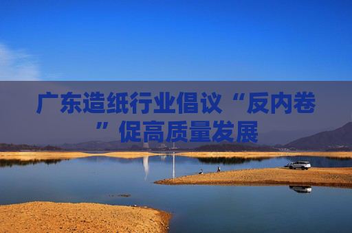 广东造纸行业倡议“反内卷”促高质量发展