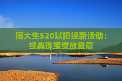 周大生520以旧换新活动：经典珠宝绽放爱意